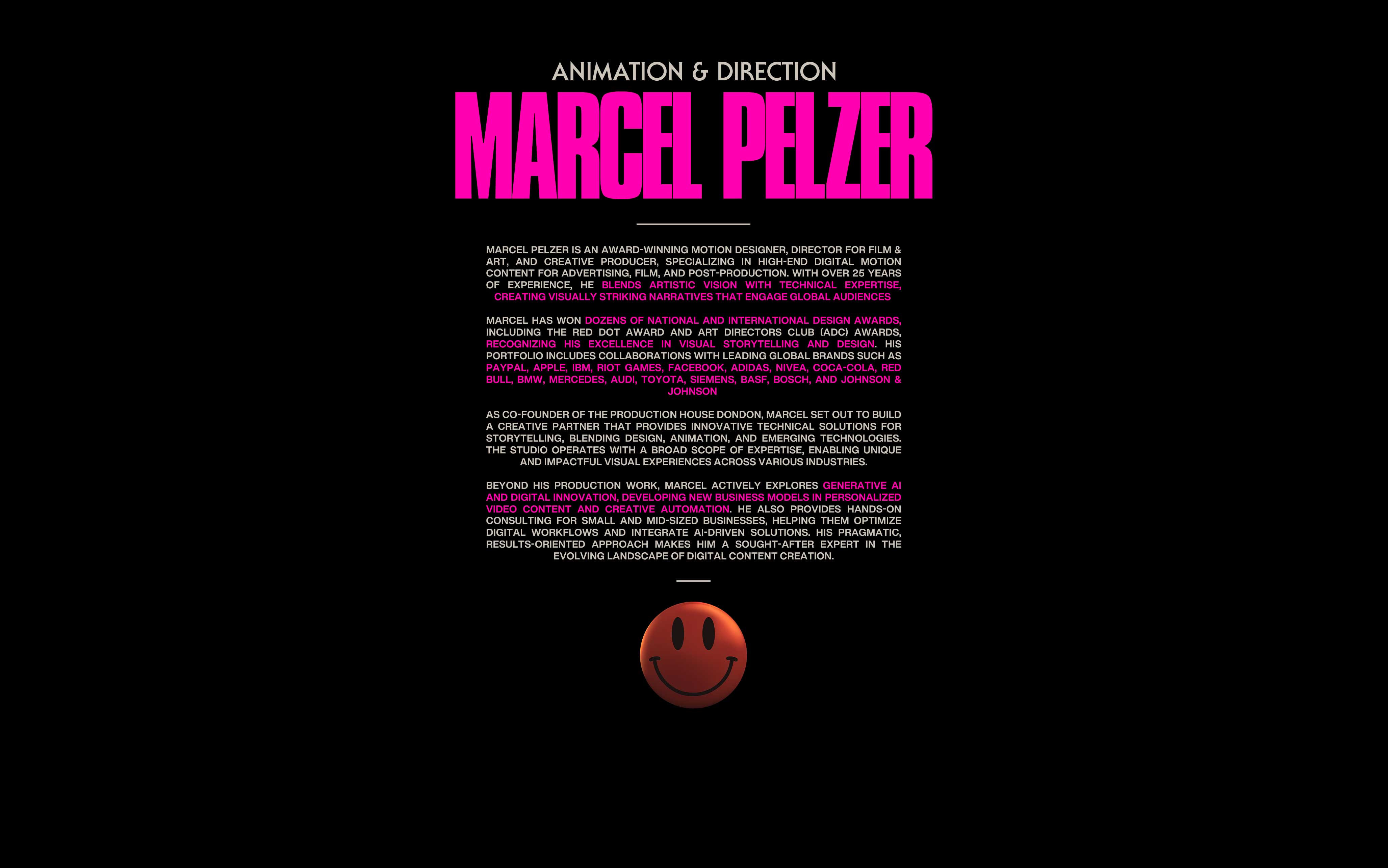Marcel Pelzer is an award-winning Motion Designer, Director for Film & Art, and Creative Producer, specializing in high-end digital motion content for advertising, film, and post-production. With over 25 years of experience, he blends artistic vision with technical expertise, creating visually striking narratives that engage global audiences.

Marcel has won dozens of national and international design awards, including the Red Dot Award and Art Directors Club (ADC) Awards, recognizing his excellence in visual storytelling and design. His portfolio includes collaborations with leading global brands such as PayPal, Apple, IBM, Riot Games, Facebook, Adidas, Nivea, Coca-Cola, Red Bull, BMW, Mercedes, Audi, Toyota, Siemens, BASF, Bosch, and Johnson & Johnson.

As co-founder of the production house dondon, Marcel set out to build a creative partner that provides innovative technical solutions for storytelling, blending design, animation, and emerging technologies. The studio operates with a broad scope of expertise, enabling unique and impactful visual experiences across various industries.

Beyond his production work, Marcel actively explores generative AI and digital innovation, developing new business models in personalized video content and creative automation. He also provides hands-on consulting for small and mid-sized businesses, helping them optimize digital workflows and integrate AI-driven solutions. His pragmatic, results-oriented approach makes him a sought-after expert in the evolving landscape of digital content creation.